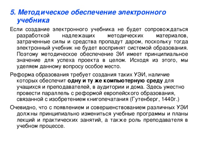 5. Методическое обеспечение электронного учебника Если создание электронного учебника не будет сопровождаться разработкой надлежащих методических материалов, затраченные силы и средства пропадут даром, поскольку тогда электронный учебник не будет воспринят системой образования. Поэтому методическое обеспечение ЭИ имеет принципиальное значение для успеха проекта в целом. Исходя из этого, мы уделяем данному вопросу особое место. Реформа образования требует создания таких УЭИ, наличие которых обеспечит  одну и ту же компьютерную среду  для учащихся и преподавателей, в аудитории и дома. Здесь уместно провести параллель с реформой европейского образования, связанной с изобретением книгопечатания (Гутенберг, 1440г.) Очевидно, что с появлением и совершенствованием различных УЭИ должны принципиально измениться учебные программы и планы лекций и практических занятий, а также роль преподавателя в учебном процессе.