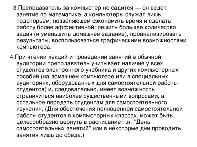 3.Преподаватель за компьютер не садится ― он ведет занятие по математике, а компьютеры служат лишь подспорьем, позволяющем сэкономить время и сделать работу более эффективной: решить большее количество задач (и уменьшить домашнее задание), проанализировать результаты, воспользоваться графическими возможностями компьютера. 4.При чтении лекций и проведении занятий в обычной аудитории преподаватель учитывает наличие у всех студентов электронного учебника и других компьютерных пособий (на домашнем компьютере или в специальных аудиториях, оборудованных для самостоятельной работы студентов) и, следовательно, имеет возможность ограничиться наиболее существенными вопросами, а остальное передать студентам для самостоятельного изучения. (Для обеспечения полноценной самостоятельной работы студентов в компьютерных классах, может быть, целесообразно вернуть в расписание т.н. 