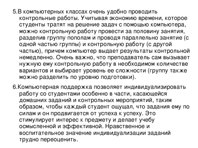 5.В компьютерных классах очень удобно проводить контрольные работы. Учитывая экономию времени, которое студенты тратят на решение задач с помощью компьютера, можно контрольную работу провести за половину занятия, разделив группу пополам и проводя параллельно занятие (с одной частью группы) и контрольную работу (с другой частью), причем компьютер выдает результаты контрольной немедленно. Очень важно, что преподаватель сам вызывает нужную ему контрольную работу в необходимом количестве вариантов и выбирает уровень ее сложности (группу также можно разделить по уровню подготовки). 6.Компьютерная поддержка позволяет индивидуализировать работу со студентами особенно в части, касающейся домашних заданий и контрольных мероприятий, таким образом, чтобы каждый студент ощущал, что задания ему по силам и он продвигается от успеха к успеху. Это стимулирует интерес к предмету и делает учебу осмысленной и эффективной. Нравственное и воспитательное значение индивидуализации заданий трудно переоценить.