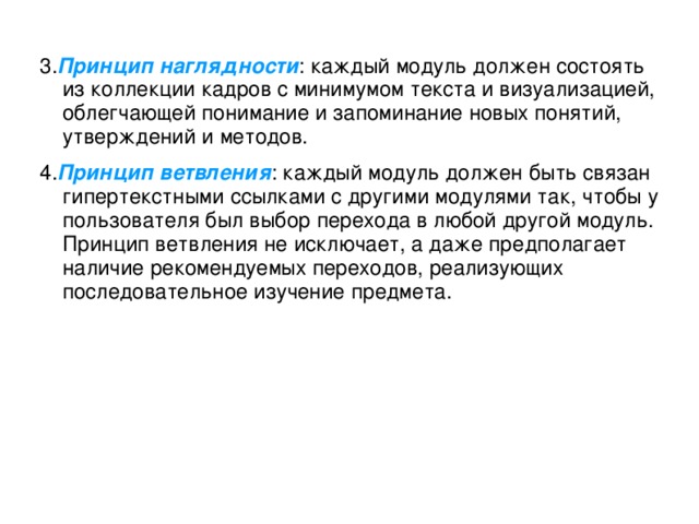 3. Принцип наглядности : каждый модуль должен состоять из коллекции кадров с минимумом текста и визуализацией, облегчающей понимание и запоминание новых понятий, утверждений и методов.  4. Принцип ветвления : каждый модуль должен быть связан гипертекстными ссылками с другими модулями так, чтобы у пользователя был выбор перехода в любой другой модуль. Принцип ветвления не исключает, а даже предполагает наличие рекомендуемых переходов, реализующих последовательное изучение предмета.