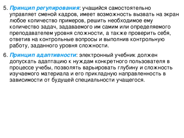 5. Принцип регулирования : учащийся самостоятельно управляет сменой кадров, имеет возможность вызвать на экран любое количество примеров, решить необходимое ему количество задач, задаваемого им самим или определяемого преподавателем уровня сложности, а также проверить себя, ответив на контрольные вопросы и выполнив контрольную работу, заданного уровня сложности. 6.  Принцип адаптивности : электронный учебник должен допускать адаптацию к нуждам конкретного пользователя в процессе учебы, позволять варьировать глубину и сложность изучаемого материала и его прикладную направленность в зависимости от будущей специальности учащегося.