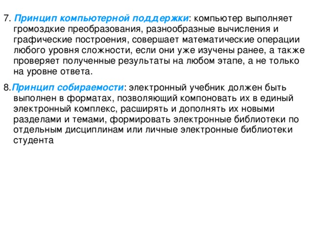 7. Принцип компьютерной поддержки : компьютер выполняет громоздкие преобразования, разнообразные вычисления и графические построения, совершает математические операции любого уровня сложности, если они уже изучены ранее, а также проверяет полученные результаты на любом этапе, а не только на уровне ответа. 8. Принцип собираемости : электронный учебник долж ен быть выполнен в форматах, позволяющи й компоновать их в едины й электронны й комплекс, расширять и дополнять их новыми разделами и темами, формировать электронные библиотеки по отдельным дисциплинам или личные электронные библиотеки студента