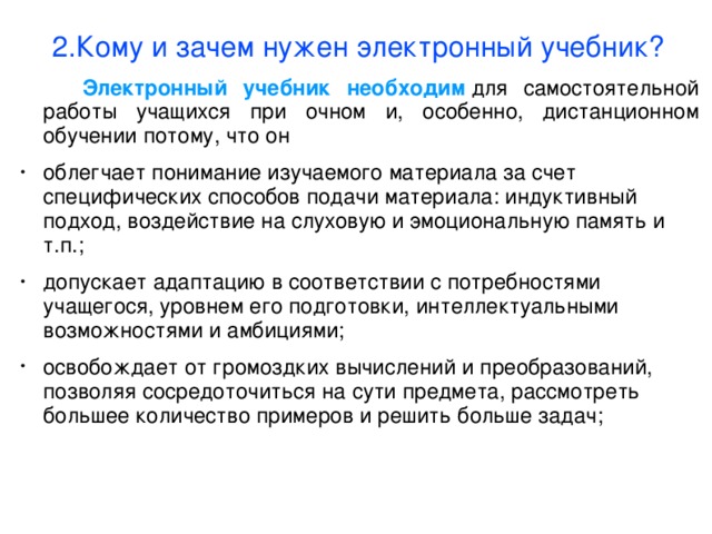 2.Кому и зачем нужен электронный учебник?  Электронный учебник необходим  для самостоятельной работы учащихся при очном и, особенно, дистанционном обучении потому, что он облегчает понимание изучаемого материала за счет специфических способов подачи материала: индуктивный подход, воздействие на слуховую и эмоциональную память и т.п.; допускает адаптацию в соответствии с потребностями учащегося, уровнем его подготовки, интеллектуальными возможностями и амбициями; освобождает от громоздких вычислений и преобразований, позволяя сосредоточиться на сути предмета, рассмотреть большее количество примеров и решить больше задач;