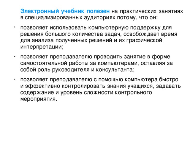 Электронный учебник полезен  на практических занятиях в специализированных аудиториях потому, что он: позволяет использовать компьютерную поддержку для решения большого количества задач, освобождает время для анализа полученных решений и их графической интерпретации; позволяет преподавателю проводить занятие в форме самостоятельной работы за компьютерами, оставляя за собой роль руководителя и консультанта; позволяет преподавателю с помощью компьютера быстро и эффективно контролировать знания учащихся, задавать содержание и уровень сложности контрольного мероприятия.