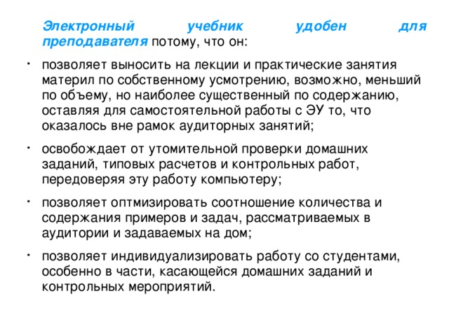 Электронный учебник удобен для преподавателя  потому, что он: позволяет выносить на лекции и практические занятия материл по собственному усмотрению, возможно, меньший по объему, но наиболее существенный по содержанию, оставляя для самостоятельной работы с ЭУ то, что оказалось вне рамок аудиторных занятий; освобождает от утомительной проверки домашних заданий, типовых расчетов и контрольных работ, передоверяя эту работу компьютеру; позволяет оптмизировать соотношение количества и содержания примеров и задач, рассматриваемых в аудитории и задаваемых на дом; позволяет индивидуализировать работу со студентами, особенно в части, касающейся домашних заданий и контрольных мероприятий.