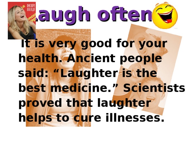 Laugh often .      It is very good for your health. Ancient people said: “Laughter is the best medicine.” Scientists proved that laughter helps to cure illnesses.      It is very good for your health. Ancient people said: “Laughter is the best medicine.” Scientists proved that laughter helps to cure illnesses.