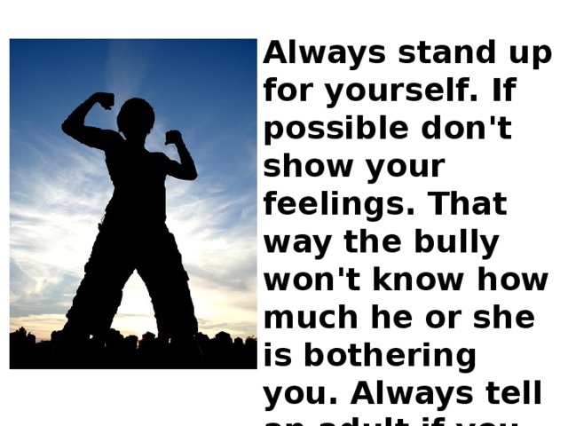 Always stand up for yourself. If possible don't show your feelings. That way the bully won't know how much he or she is bothering you. Always tell an adult if you are being bullied. 
