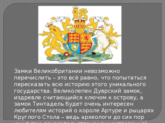 Замки Великобритании невозможно перечислить – это всё равно, что попытаться пересказать всю историю этого уникального государства. Великолепен Дуврский замок, издревле считающийся ключом к острову, а замок Тинтадель будет очень интересен любителям историй о короле Артуре и рыцарях Круглого Стола – ведь археологи до сих пор ищут там доказательства их существования!