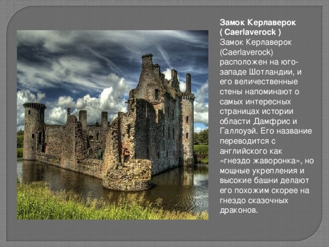 Замок Керлаверок ( Caerlaverock ) Замок Керлаверок (Caerlaverock) расположен на юго-западе Шотландии, и его величественные стены напоминают о самых интересных страницах истории области Дамфрис и Галлоуэй. Его название переводится с английского как «гнездо жаворонка», но мощные укрепления и высокие башни делают его похожим скорее на гнездо сказочных драконов.