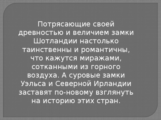 Потрясающие своей древностью и величием замки Шотландии настолько таинственны и романтичны, что кажутся миражами, сотканными из горного воздуха. А суровые замки Уэльса и Северной Ирландии заставят по-новому взглянуть на историю этих стран.