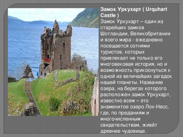   Замок Уркухарт ( Urquhart Castle ) Замок Уркухарт – один из старейших замков Шотландии, Великобритании и всего мира - ежедневно посещается сотнями туристов, которых привлекает не только его многовековая история, но и возможность прикоснуться к одной из величайших загадок нашей планеты. Название озера, на берегах которого расположен замок Уркухарт, известно всем – это знаменитое озеро Лох-Несс, где, по преданиям и многочисленным свидетельствам, живёт древнее чудовище.