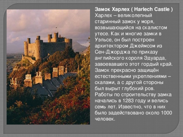 Замок Харлех ( Harlech Castle ) Харлех – великолепный старинный замок у моря, возвышающийся на скалистом утесе. Как и многие замки в Уэльсе, он был построен архитектором Джеймсом из Сен-Джорджа по приказу английского короля Эдуарда, завоевавшего этот гордый край. Замок прекрасно защищён естественными укреплениями – скалами, а с другой стороны был вырыт глубокий ров. Работы по строительству замка начались в 1283 году и велись семь лет. Известно, что в них было задействовано около 1000 человек.