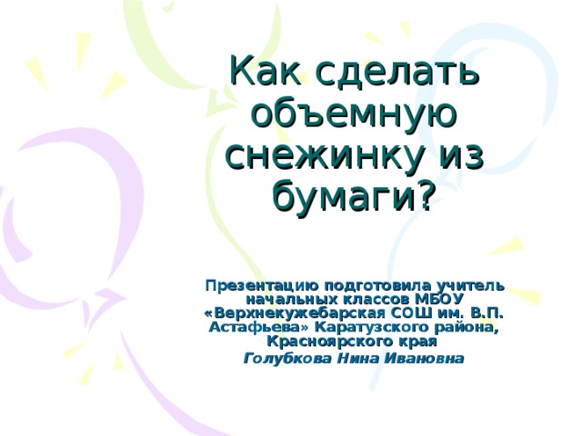 Как сделать объемную снежинку из бумаги?   Презентацию подготовила учитель начальных классов МБОУ «Верхнекужебарская СОШ им. В.П. Астафьева» Каратузского района, Красноярского края Голубкова Нина Ивановна