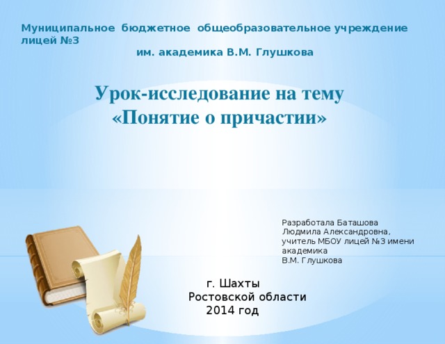 Муниципальное бюджетное общеобразовательное учреждение лицей №3 им. академика В.М. Глушкова  Урок-исследование на тему «Понятие о причастии» Разработала Баташова Людмила Александровна, учитель МБОУ лицей №3 имени академика В.М. Глушкова  г. Шахты Ростовской области  2014 год