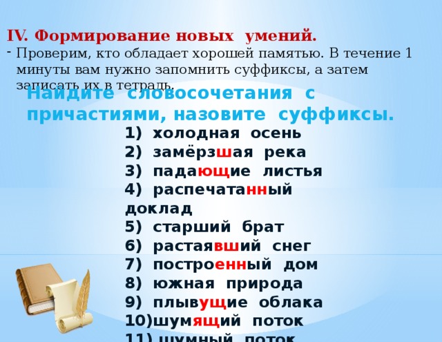 IV. Формирование новых умений. Проверим, кто обладает хорошей памятью. В течение 1 минуты вам нужно запомнить суффиксы, а затем записать их в тетрадь. Найдите словосочетания с причастиями, назовите суффиксы. 1) холодная осень  2) замёрз ш ая река  3) пада ющ ие листья  4) распечата нн ый доклад  5) старший брат  6) растая вш ий снег  7) постро енн ый дом  8) южная природа  9) плыв ущ ие облака  10)шум ящ ий поток 11) шумный поток