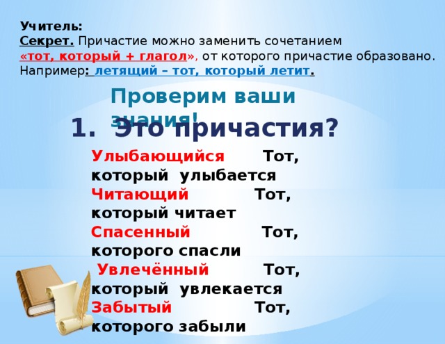 Учитель: Секрет. Причастие можно заменить сочетанием «тот, который + глагол », от которого причастие образовано. Например : летящий – тот, который летит . Проверим ваши знания! 1. Это причастия? Улыбающийся  Тот, который улыбается Читающий Тот, который читает Спасенный  Тот, которого спасли  Увлечённый Тот, который увлекается Забытый  Тот, которого забыли