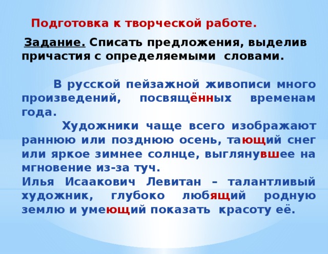 Подготовка к творческой работе.   Задание. Списать предложения, выделив причастия с определяемыми словами.   В русской пейзажной живописи много произведений, посвящ ённ ых временам года.  Художники чаще всего изображают раннюю или позднюю осень, та ющ ий снег или яркое зимнее солнце, выгляну вш ее на мгновение из-за туч. Илья Исаакович Левитан – талантливый художник, глубоко люб ящ ий родную землю и уме ющ ий показать красоту её.