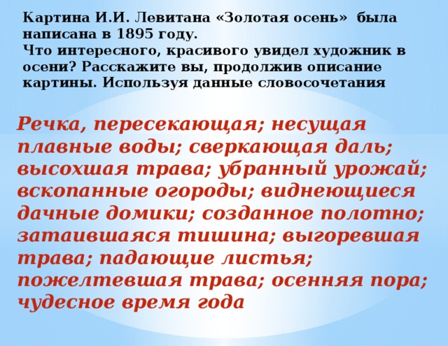 Картина И.И. Левитана «Золотая осень» была написана в 1895 году.  Что интересного, красивого увидел художник в осени? Расскажите вы, продолжив описание картины. Используя данные словосочетания  Речка, пересекающая; несущая плавные воды; сверкающая даль; высохшая трава; убранный урожай; вскопанные огороды; виднеющиеся дачные домики; созданное полотно; затаившаяся тишина; выгоревшая трава; падающие листья; пожелтевшая трава; осенняя пора; чудесное время года