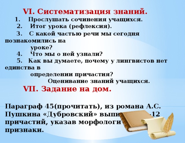 VI. Систематизация знаний.  1. Прослушать сочинения учащихся.  2. Итог урока (рефлексия).  3.  С какой частью речи мы сегодня познакомились на  уроке?  4. Что мы о ней узнали?  5. Как вы думаете, почему у лингвистов нет единства в  определении причастия?  Оценивание знаний учащихся.  VII. Задание на дом.  Параграф 45(прочитать), из романа А.С. Пушкина «Дубровский» выписать 10-12 причастий, указав морфологические признаки.