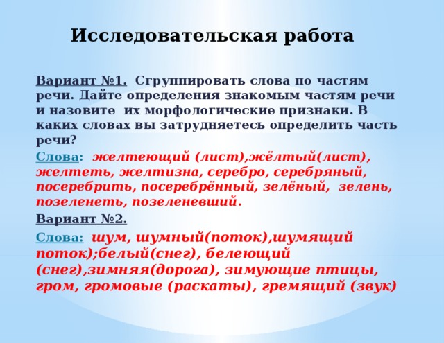 Исследовательская работа Вариант №1.  Сгруппировать слова по частям речи. Дайте определения знакомым частям речи и назовите их морфологические признаки. В каких словах вы затрудняетесь определить часть речи? Слова : желтеющий (лист),жёлтый(лист), желтеть, желтизна, серебро, серебряный, посеребрить, посеребрённый, зелёный, зелень, позеленеть, позеленевший . Вариант №2. Слова:  шум, шумный(поток),шумящий поток);белый(снег), белеющий (снег),зимняя(дорога), зимующие птицы, гром, громовые (раскаты), гремящий (звук)