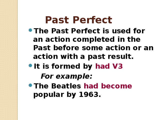 Past Perfect The Past Perfect is used for an action completed in the Past before some action or an action with a past result. It is formed by had V3  For example: