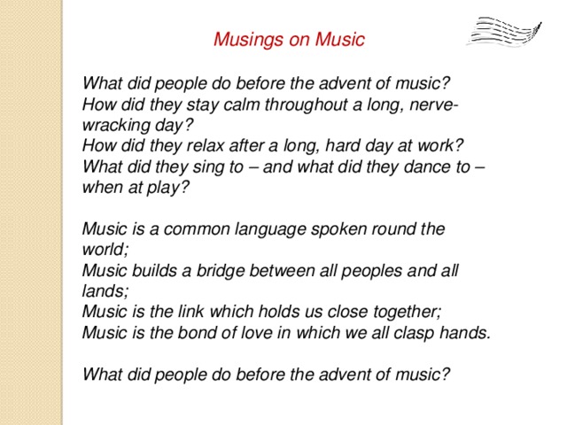 Musings on Music  What did people do before the advent of music? How did they stay calm throughout a long, nerve-wracking day? How did they relax after a long, hard day at work? What did they sing to – and what did they dance to – when at play?  Music is a common language spoken round the world; Music builds a bridge between all peoples and all lands; Music is the link which holds us close together; Music is the bond of love in which we all clasp hands.  What did people do before the advent of music?