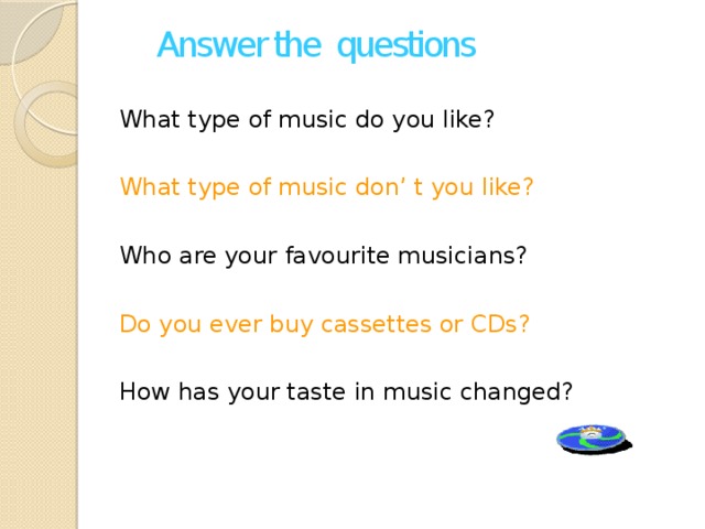 Answer the questions What type of music do you like? What type of music don’ t you like? Who are your favourite musicians? Do you ever buy cassettes or CDs? How has your taste in music changed?
