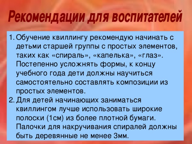 Обучение квиллингу рекомендую начинать с детьми старшей группы с простых  элементов, таких как «спираль», «капелька», «глаз». Постепенно усложнять формы, к концу учебного года дети должны научиться самостоятельно составлять композиции из простых элементов. Для детей начинающих заниматься квиллингом лучше использовать широкие полоски (1см) из более плотной бумаги. Палочки для накручивания спиралей должны быть деревянные не менее 3мм.