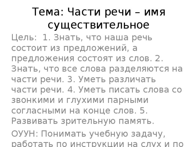 Тема: Части речи – имя существительное Цель: 1. Знать, что наша речь состоит из предложений, а предложения состоят из слов. 2. Знать, что все слова разделяются на части речи. 3. Уметь различать части речи. 4. Уметь писать слова со звонкими и глухими парными согласными на конце слов. 5. Развивать зрительную память. ОУУН: Понимать учебную задачу, работать по инструкции на слух и по инструкции учебника, проверять по образцу.