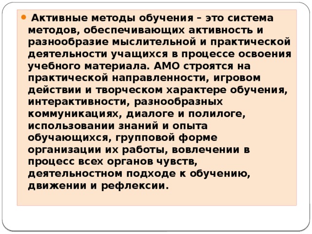 Активные методы обучения – это система методов, обеспечивающих активность и разнообразие мыслительной и практической деятельности учащихся в процессе освоения учебного материала. АМО строятся на практической направленности, игровом действии и творческом характере обучения, интерактивности, разнообразных коммуникациях, диалоге и полилоге, использовании знаний и опыта обучающихся, групповой форме организации их работы, вовлечении в процесс всех органов чувств, деятельностном подходе к обучению, движении и рефлексии.