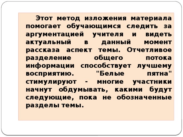 Этот метод изложения материала помогает обучающимся следить за аргументацией учителя и видеть актуальный в данный момент рассказа аспект темы. Отчетливое разделение общего потока информации способствует лучшему восприятию. 