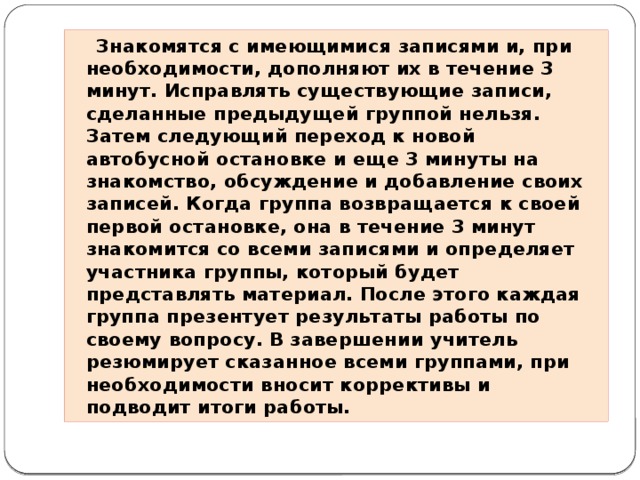 Знакомятся с имеющимися записями и, при необходимости, дополняют их в течение 3 минут. Исправлять существующие записи, сделанные предыдущей группой нельзя. Затем следующий переход к новой автобусной остановке и еще 3 минуты на знакомство, обсуждение и добавление своих записей. Когда группа возвращается к своей первой остановке, она в течение 3 минут знакомится со всеми записями и определяет участника группы, который будет представлять материал. После этого каждая группа презентует результаты работы по своему вопросу. В завершении учитель резюмирует сказанное всеми группами, при необходимости вносит коррективы и подводит итоги работы.