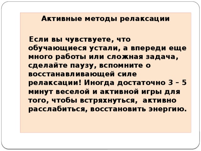 Активные методы релаксации    Если вы чувствуете, что обучающиеся устали, а впереди еще много работы или сложная задача, сделайте паузу, вспомните о восстанавливающей силе релаксации! Иногда достаточно 3 – 5 минут веселой и активной игры для того, чтобы встряхнуться, активно расслабиться, восстановить энергию.