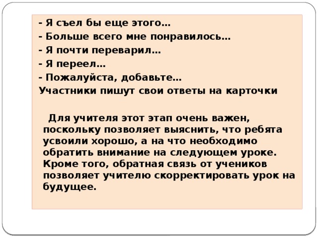 - Я съел бы еще этого…  - Больше всего мне понравилось…  - Я почти переварил…  - Я переел…  - Пожалуйста, добавьте…  Участники пишут свои ответы на карточки   Для учителя этот этап очень важен, поскольку позволяет выяснить, что ребята усвоили хорошо, а на что необходимо обратить внимание на следующем уроке. Кроме того, обратная связь от учеников позволяет учителю скорректировать урок на будущее.