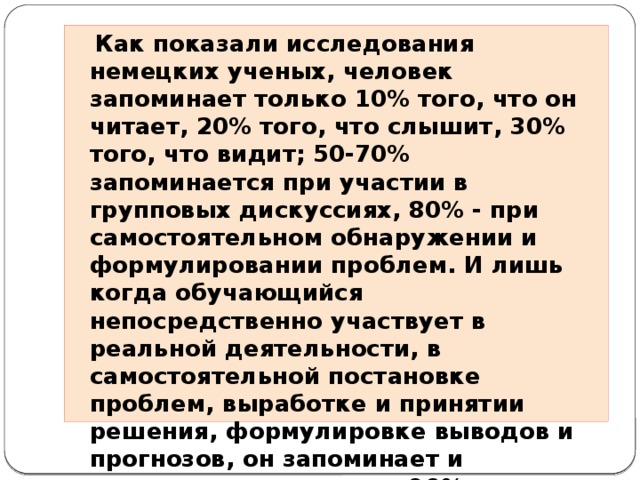 Как показали исследования немецких ученых, человек запоминает только 10% того, что он читает, 20% того, что слышит, 30% того, что видит; 50-70% запоминается при участии в групповых дискуссиях, 80% - при самостоятельном обнаружении и формулировании проблем. И лишь когда обучающийся непосредственно участвует в реальной деятельности, в самостоятельной постановке проблем, выработке и принятии решения, формулировке выводов и прогнозов, он запоминает и усваивает материал на 90%