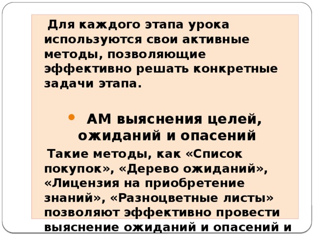 Для каждого этапа урока используются свои активные методы, позволяющие эффективно решать конкретные задачи этапа.     АМ выяснения целей, ожиданий и опасений   Такие методы, как «Список покупок», «Дерево ожиданий», «Лицензия на приобретение знаний», «Разноцветные листы» позволяют эффективно провести выяснение ожиданий и опасений и постановку целей обучения.  