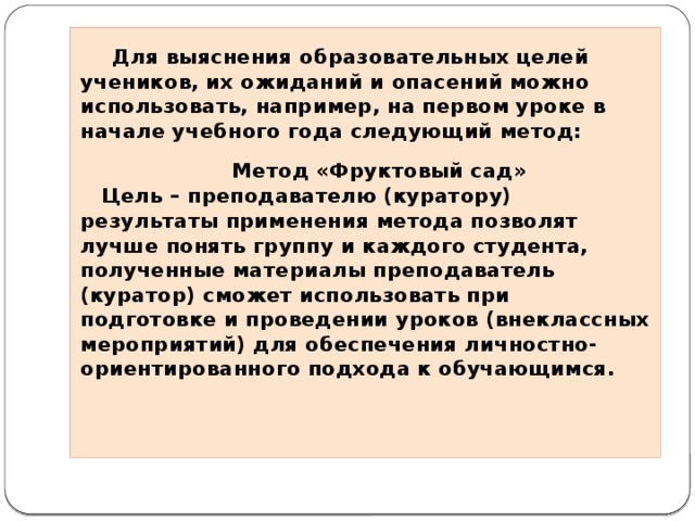    Для выяснения образовательных целей учеников, их ожиданий и опасений можно использовать, например, на первом уроке в начале учебного года следующий метод:   Метод «Фруктовый сад»    Цель – преподавателю (куратору) результаты применения метода позволят лучше понять группу и каждого студента, полученные материалы преподаватель (куратор) сможет использовать при подготовке и проведении уроков (внеклассных мероприятий) для обеспечения личностно-ориентированного подхода к обучающимся.     