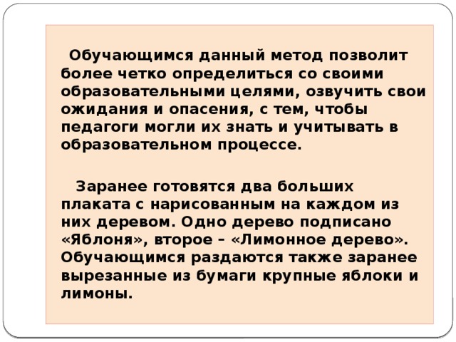    Обучающимся данный метод позволит более четко определиться со своими образовательными целями, озвучить свои ожидания и опасения, с тем, чтобы педагоги могли их знать и учитывать в образовательном процессе.   Заранее готовятся два больших плаката с нарисованным на каждом из них деревом. Одно дерево подписано «Яблоня», второе – «Лимонное дерево». Обучающимся раздаются также заранее вырезанные из бумаги крупные яблоки и лимоны.  