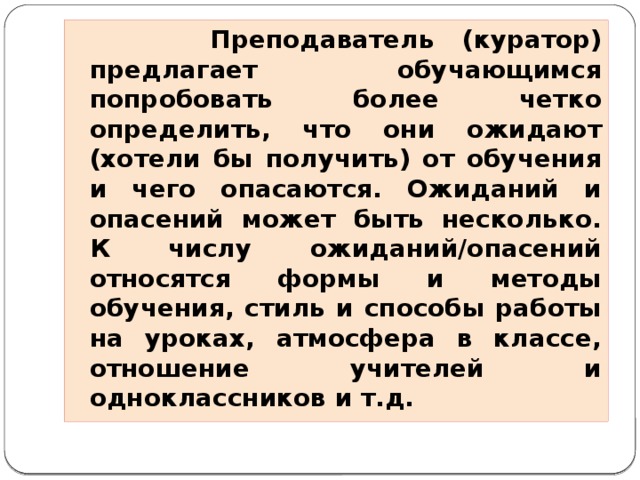 Преподаватель (куратор) предлагает обучающимся попробовать более четко определить, что они ожидают (хотели бы получить) от обучения и чего опасаются. Ожиданий и опасений может быть несколько. К числу ожиданий/опасений относятся формы и методы обучения, стиль и способы работы на уроках, атмосфера в классе, отношение учителей и одноклассников и т.д.  