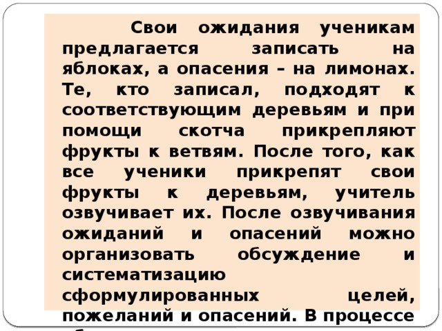 Свои ожидания ученикам предлагается записать на яблоках, а опасения – на лимонах. Те, кто записал, подходят к соответствующим деревьям и при помощи скотча прикрепляют фрукты к ветвям. После того, как все ученики прикрепят свои фрукты к деревьям, учитель озвучивает их. После озвучивания ожиданий и опасений можно организовать обсуждение и систематизацию сформулированных целей, пожеланий и опасений. В процессе обсуждения возможно уточнение записанных ожиданий и опасений. В завершении метода учитель подводит итоги выяснения ожиданий и опасений.