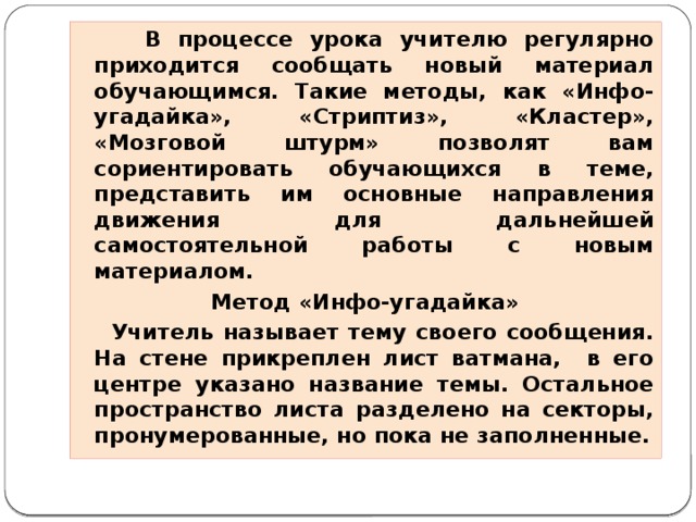 В процессе урока учителю регулярно приходится сообщать новый материал обучающимся. Такие методы, как «Инфо-угадайка», «Стриптиз», «Кластер», «Мозговой штурм» позволят вам сориентировать обучающихся в теме, представить им основные направления движения для дальнейшей самостоятельной работы с новым материалом.  Метод «Инфо-угадайка»  Учитель называет тему своего сообщения. На стене прикреплен лист ватмана, в его центре указано название темы. Остальное пространство листа разделено на секторы, пронумерованные, но пока не заполненные.