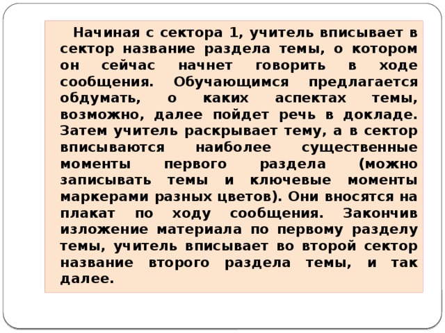 Начиная с сектора 1, учитель вписывает в сектор название раздела темы, о котором он сейчас начнет говорить в ходе сообщения. Обучающимся предлагается обдумать, о каких аспектах темы, возможно, далее пойдет речь в докладе. Затем учитель раскрывает тему, а в сектор вписываются наиболее существенные моменты первого раздела (можно записывать темы и ключевые моменты маркерами разных цветов). Они вносятся на плакат по ходу сообщения. Закончив изложение материала по первому разделу темы, учитель вписывает во второй сектор название второго раздела темы, и так далее.