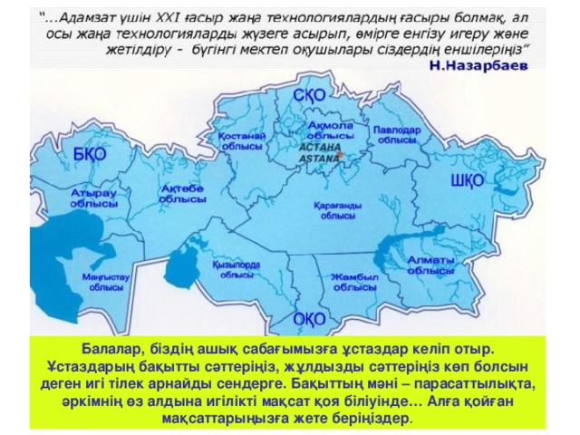 Балалар, біздің ашық сабағымызға ұстаздар келіп отыр. Ұстаздарың бақытты сәттеріңіз, жұлдызды сәттеріңіз көп болсын деген игі тілек арнайды сендерге. Бақыттың мәні – парасаттылықта, әркімнің өз алдына игілікті мақсат қоя біліуінде… Алға қойған мақсаттарыңызға жете беріңіздер .