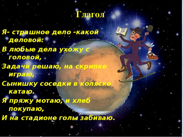 Глагол Я- страшное дело -какой деловой: В любые дела ухожу с головой, Задачи решаю, на скрипке играю, Сынишку соседки в коляске катаю. Я пряжу мотаю, и хлеб покупаю, И на стадионе голы забиваю.