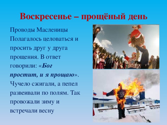 Воскресенье – прощёный день Проводы Масленицы Полагалось целоваться и просить друг у друга прощения. В ответ говорили: « Бог простит, и я прощаю ». Чучело сжигали, а пепел развеивали по полям. Так провожали зиму и встречали весну