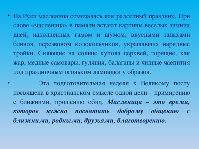 На Руси масленица отмечалась как радостный праздник. При слове «масленица» в памяти встают картины веселых зимних дней, наполненных гамом и шумом, вкусными запахами блинов, перезвоном колокольчиков, украшавших нарядные тройки. Сияющие на солнце купола церквей, горящие, как жар, медные самовары, гуляния, балаганы и чинные чаепития под праздничным огоньком лампадки у образов.  Эта подготовительная неделя к Великому посту посвящена в христианском смысле одной цели – примирению с ближними, прощению обид. Масленица – это время, которое нужно посвятить доброму общению с ближними, родными, друзьями, благотворению.