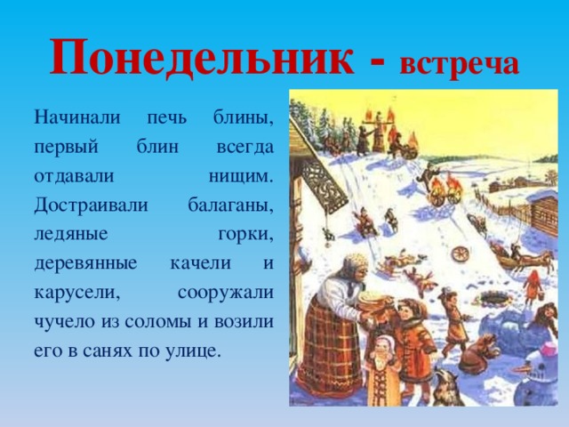 Понедельник - в стреча Начинали печь блины, первый блин всегда отдавали нищим. Достраивали балаганы, ледяные горки, деревянные качели и карусели, сооружали чучело из соломы и возили его в санях по улице.