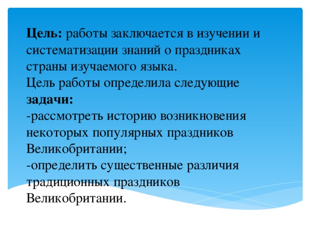 Цель: работы заключается в изучении и систематизации знаний о праздниках страны изучаемого языка.  Цель работы определила следующие задачи:  -рассмотреть историю возникновения некоторых популярных праздников Великобритании;  -определить существенные различия традиционных праздников Великобритании. 