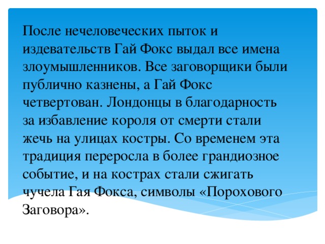 После нечеловеческих пыток и издевательств Гай Фокс выдал все имена злоумышленников. Все заговорщики были публично казнены, а Гай Фокс четвертован. Лондонцы в благодарность за избавление короля от смерти стали жечь на улицах костры. Со временем эта традиция переросла в более грандиозное событие, и на кострах стали сжигать чучела Гая Фокса, символы «Порохового Заговора».