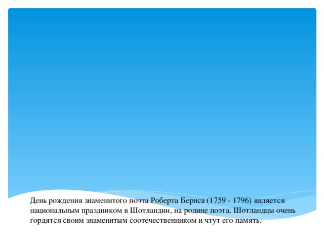 День рождения знаменитого поэта Роберта Бернса (1759 - 1796) является национальным праздником в Шотландии, на родине поэта. Шотландцы очень гордятся своим знаменитым соотечественником и чтут его память.